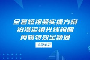 (14465期)全套短视频实操方案,拍摄运镜光线构图,剪辑特效全精通