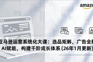 （17103期）亚马逊运营系统化大课：选品矩阵，广告全解，AI赋能，构建千阶成长体系(26年1月更新)